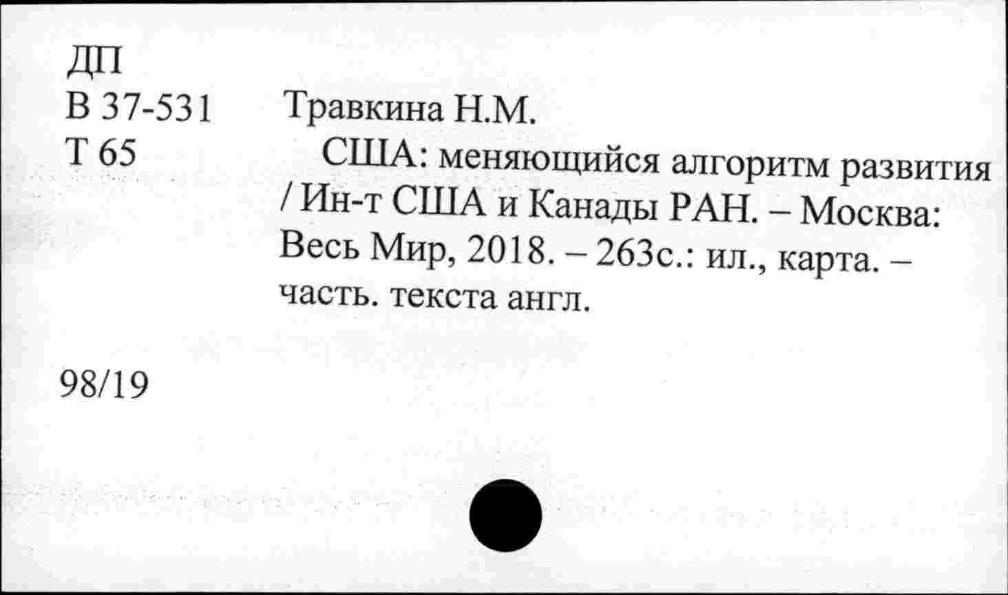 ﻿ДП
В 37-531
Т 65
Травкина Н.М.
США: меняющийся алгоритм развития / Ин-т США и Канады РАН. - Москва: Весь Мир, 2018. -263с.: ил., карта. -часть, текста англ.
98/19